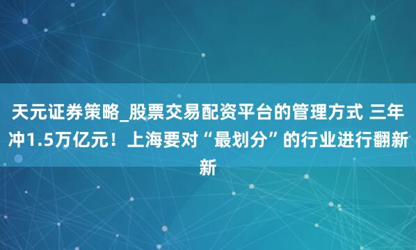 天元证券策略_股票交易配资平台的管理方式 三年冲1.5万亿元！上海要对“最划分”的行业进行翻新