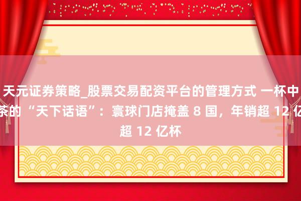 天元证券策略_股票交易配资平台的管理方式 一杯中国茶的 “天下话语”：寰球门店掩盖 8 国，年销超 12 亿杯