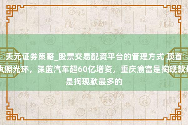 天元证券策略_股票交易配资平台的管理方式 顶首个L3执照光环，深蓝汽车超60亿增资，重庆渝富是掏现款最多的