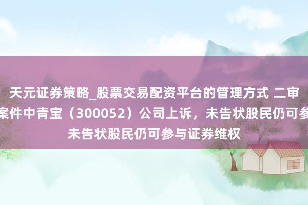 天元证券策略_股票交易配资平台的管理方式 二审！股民索赔案件中青宝（300052）公司上诉，未告状股民仍可参与证券维权